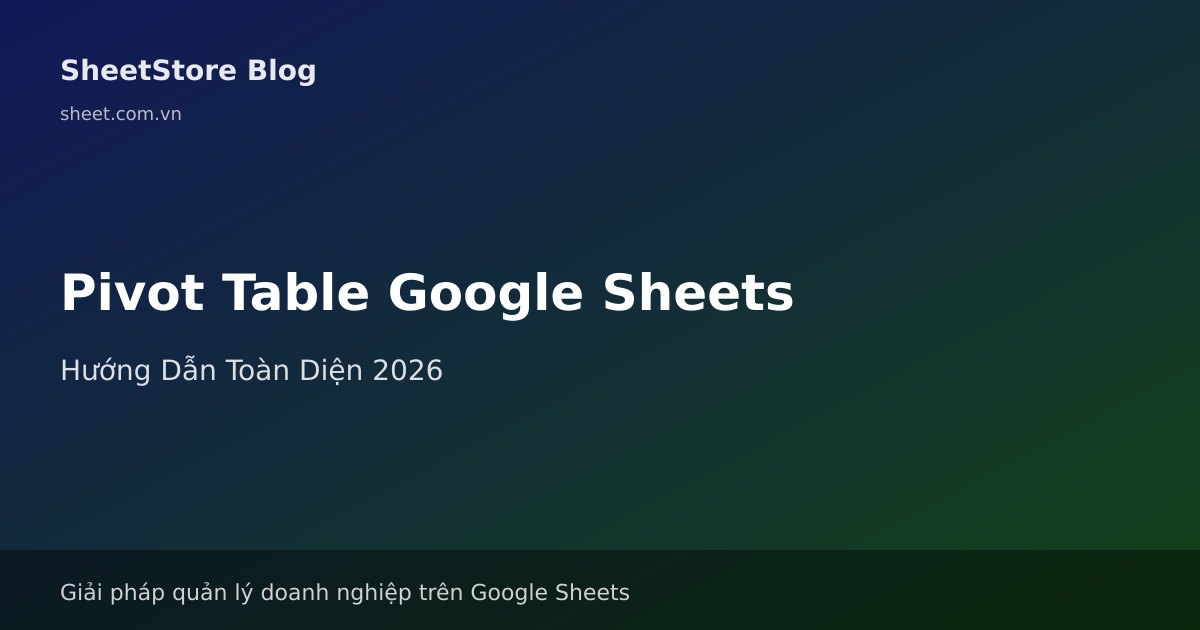 Pivot Table Google Sheets: Hướng Dẫn Toàn Diện Từ Cơ Bản Đến Nâng Cao 2026